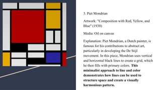 3. Piet Mondrian
Artwork: "Composition with Red, Yellow, and
Blue" (1930)
Media: Oil on canvas
Explanation: Piet Mondrian, a Dutch painter, is
famous for his contributions to abstract art,
particularly in developing the De Stijl
movement. In this piece, Mondrian uses vertical
and horizontal black lines to create a grid, which
he then fills with primary colors. This
minimalist approach to line and color
demonstrates how lines can be used to
structure space and create a visually
harmonious pattern.
 