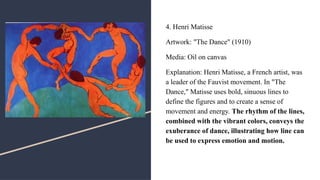 4. Henri Matisse
Artwork: "The Dance" (1910)
Media: Oil on canvas
Explanation: Henri Matisse, a French artist, was
a leader of the Fauvist movement. In "The
Dance," Matisse uses bold, sinuous lines to
define the figures and to create a sense of
movement and energy. The rhythm of the lines,
combined with the vibrant colors, conveys the
exuberance of dance, illustrating how line can
be used to express emotion and motion.
 