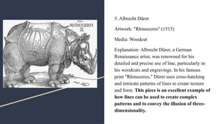 5. Albrecht Dürer
Artwork: "Rhinoceros" (1515)
Media: Woodcut
Explanation: Albrecht Dürer, a German
Renaissance artist, was renowned for his
detailed and precise use of line, particularly in
his woodcuts and engravings. In his famous
print "Rhinoceros," Dürer uses cross-hatching
and intricate patterns of lines to create texture
and form. This piece is an excellent example of
how lines can be used to create complex
patterns and to convey the illusion of three-
dimensionality.
 