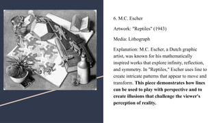 6. M.C. Escher
Artwork: "Reptiles" (1943)
Media: Lithograph
Explanation: M.C. Escher, a Dutch graphic
artist, was known for his mathematically
inspired works that explore infinity, reflection,
and symmetry. In "Reptiles," Escher uses line to
create intricate patterns that appear to move and
transform. This piece demonstrates how lines
can be used to play with perspective and to
create illusions that challenge the viewer's
perception of reality.
 