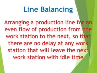Line Balancing
Arranging a production line for an
even flow of production from one
work station to the next, so that
there are no delay at any work
station that will leave the next
work station with idle time
 