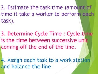 2. Estimate the task time (amount of
time it take a worker to perform each
task).
3. Determine Cycle Time : Cycle time
is the time between successive unit
coming off the end of the line.
4. Assign each task to a work station
and balance the line
 