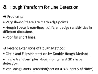 ３．Hough Transform for Line Detection
→ Problems:
• Very slow of there are many edge points.
• Hough Space is non-linear, different edge sensitivities in
different directions.
• Poor for short lines.
→ Recent Extensions of Hough Method:
• Circle and Ellipse detection by Double Hough Method.
• Image transform plus Hough for general 2D shape
detection.
• Vanishing Points Detection(section 4.3.3, part 5 of slides)13
 