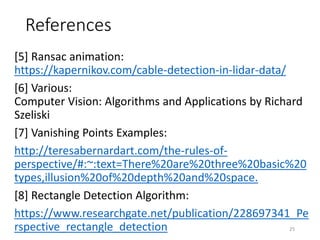 References
[5] Ransac animation:
https://kapernikov.com/cable-detection-in-lidar-data/
[6] Various:
Computer Vision: Algorithms and Applications by Richard
Szeliski
[7] Vanishing Points Examples:
http://teresabernardart.com/the-rules-of-
perspective/#:~:text=There%20are%20three%20basic%20
types,illusion%20of%20depth%20and%20space.
[8] Rectangle Detection Algorithm:
https://www.researchgate.net/publication/228697341_Pe
rspective_rectangle_detection 25
 