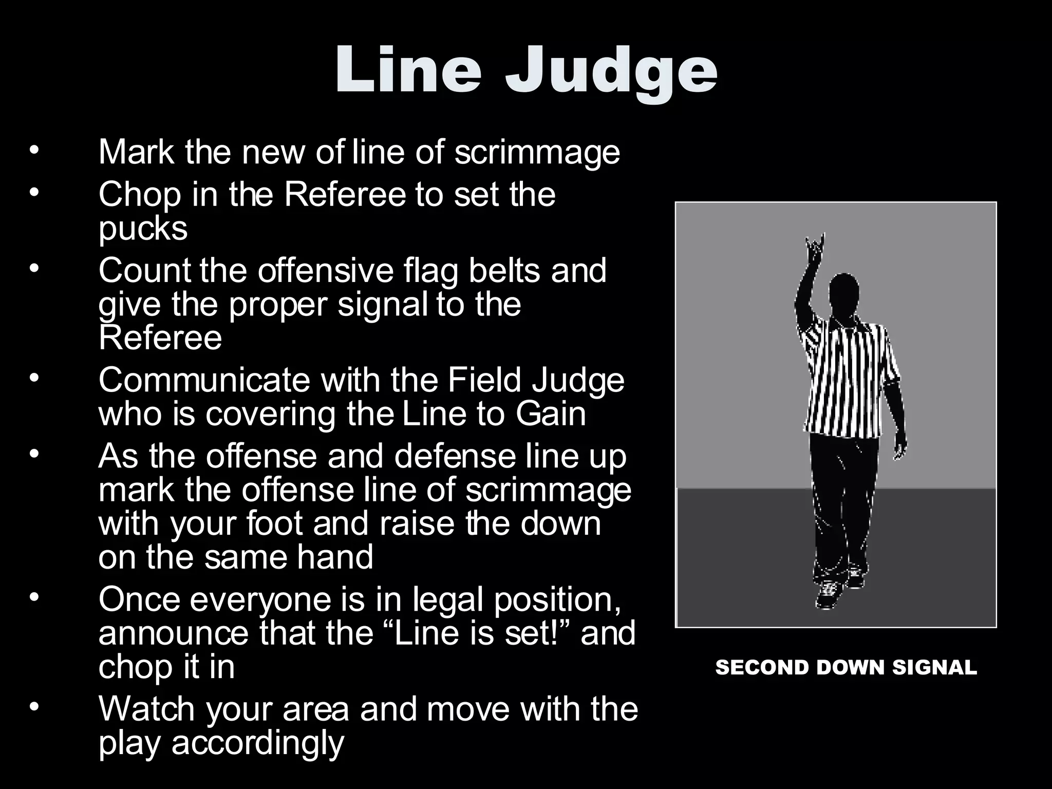 Line Judge Mark the new of line of scrimmage Chop in the Referee to set the pucks Count the offensive flag belts and give the proper signal to the Referee Communicate with the Field Judge who is covering the Line to Gain As the offense and defense line up mark the offense line of scrimmage with your foot and raise the down on the same hand Once everyone is in legal position, announce that the “Line is set!” and chop it in Watch your area and move with the play accordingly SECOND DOWN SIGNAL