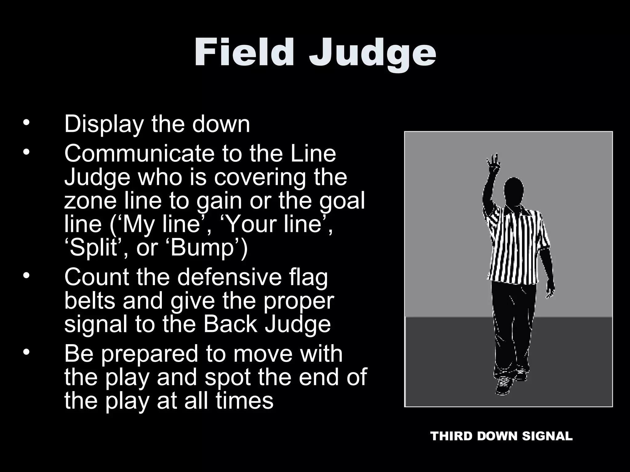 Field Judge Display the down Communicate to the Line Judge who is covering the zone line to gain or the goal line (‘My line’, ‘Your line’, ‘Split’, or ‘Bump’) Count the defensive flag belts and give the proper signal to the Back Judge Be prepared to move with the play and spot the end of the play at all times THIRD DOWN SIGNAL