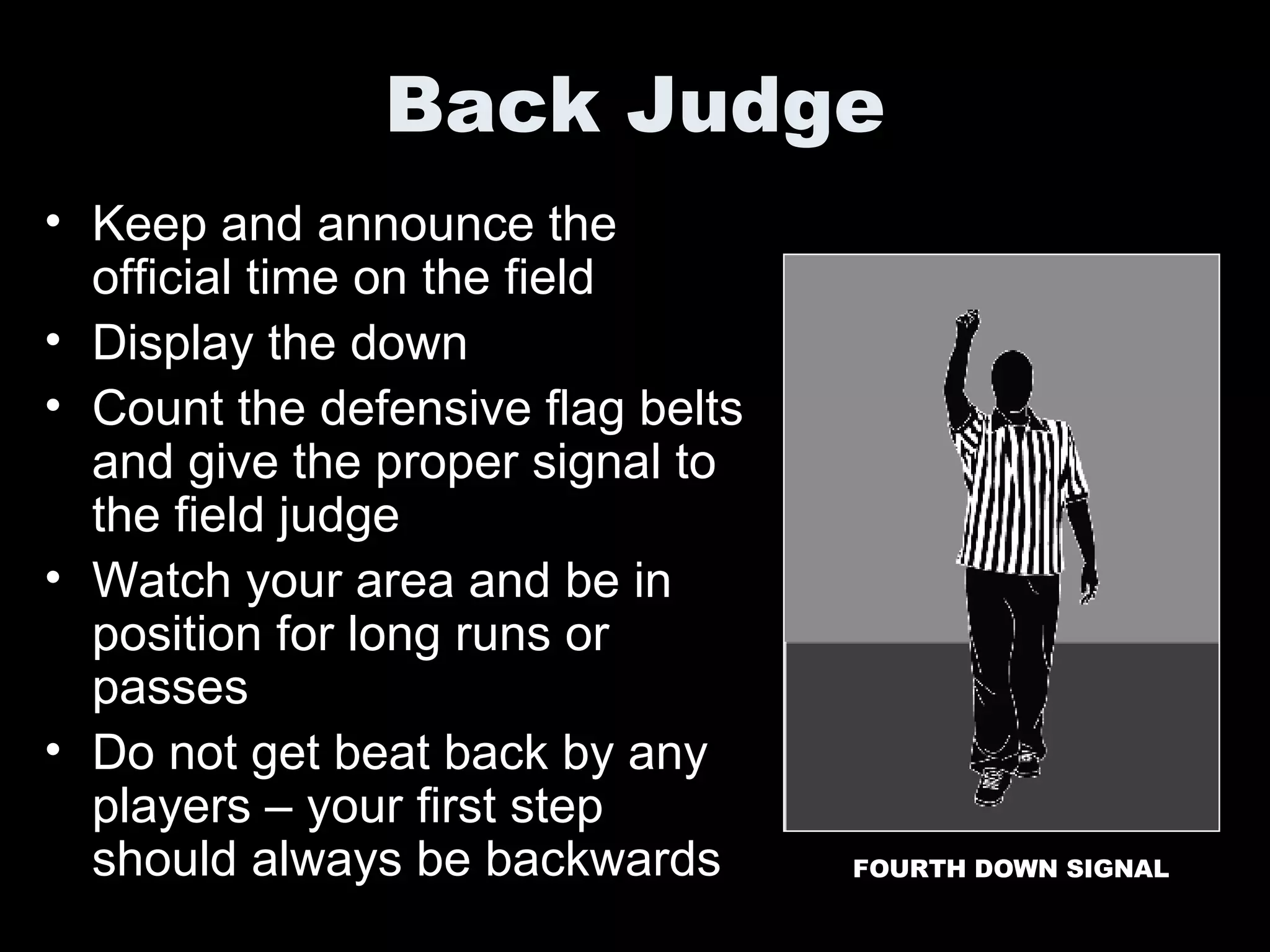 Back Judge Keep and announce the official time on the field Display the down Count the defensive flag belts and give the proper signal to the field judge Watch your area and be in position for long runs or passes Do not get beat back by any players – your first step should always be backwards FOURTH DOWN SIGNAL