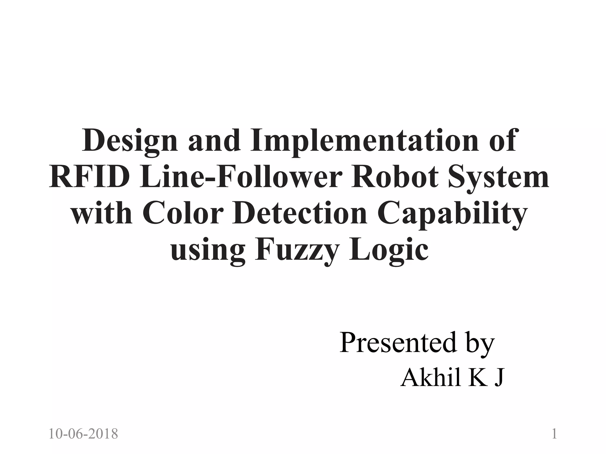 Design and Implementation of
RFID Line-Follower Robot System
with Color Detection Capability
using Fuzzy Logic
Presented by
Akhil K J
10-06-2018 1
 