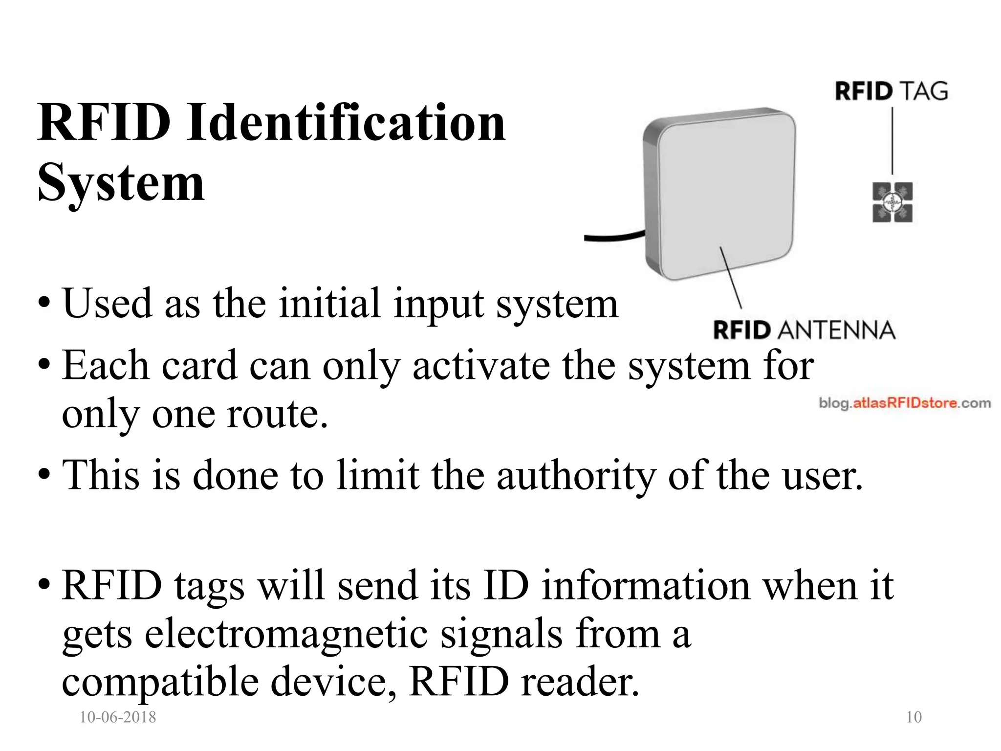 • Used as the initial input system
• Each card can only activate the system for
only one route.
• This is done to limit the authority of the user.
• RFID tags will send its ID information when it
gets electromagnetic signals from a
compatible device, RFID reader.
10-06-2018 10
RFID Identification
System
 