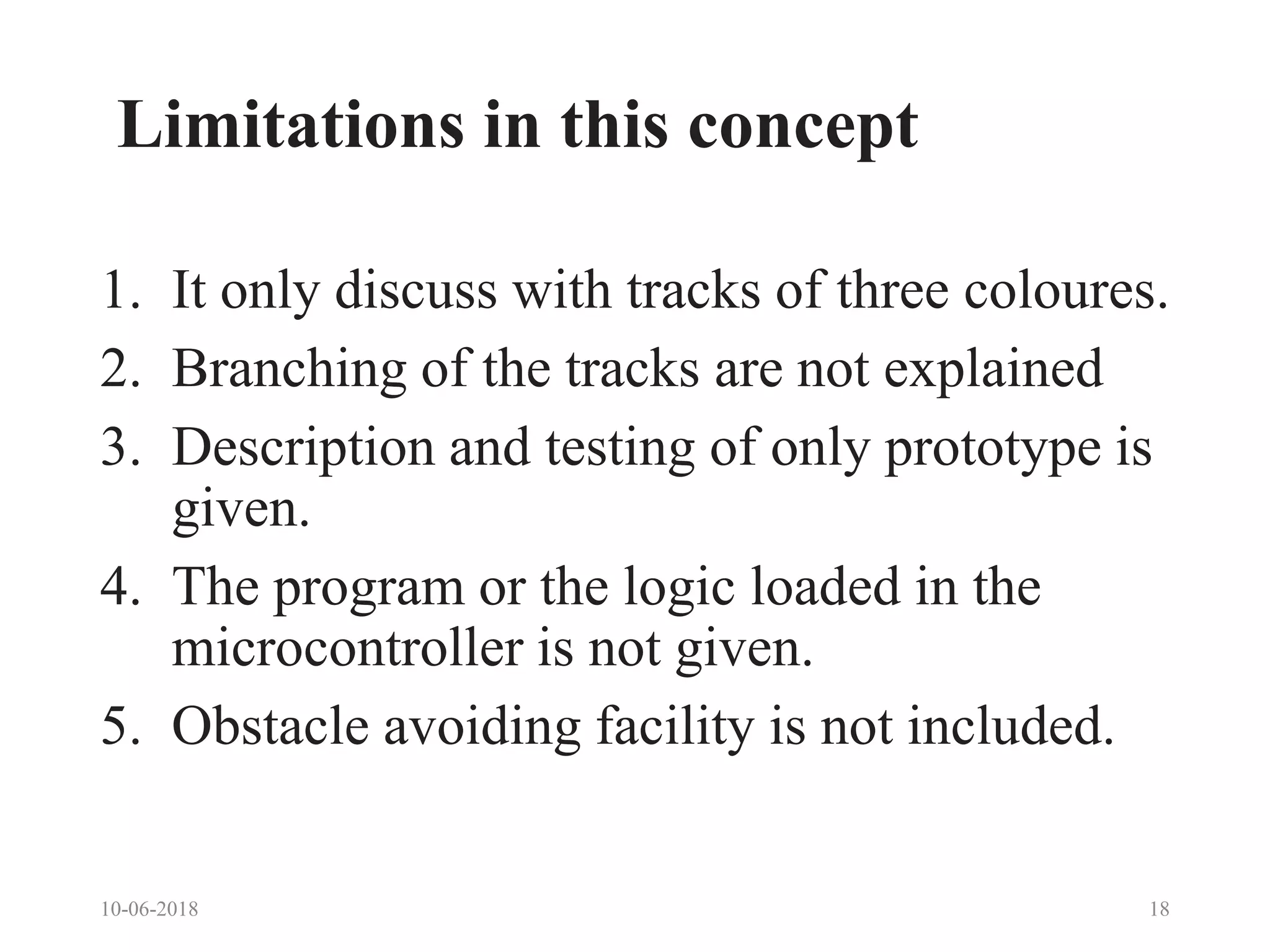 Limitations in this concept
1. It only discuss with tracks of three coloures.
2. Branching of the tracks are not explained
3. Description and testing of only prototype is
given.
4. The program or the logic loaded in the
microcontroller is not given.
5. Obstacle avoiding facility is not included.
10-06-2018 18
 