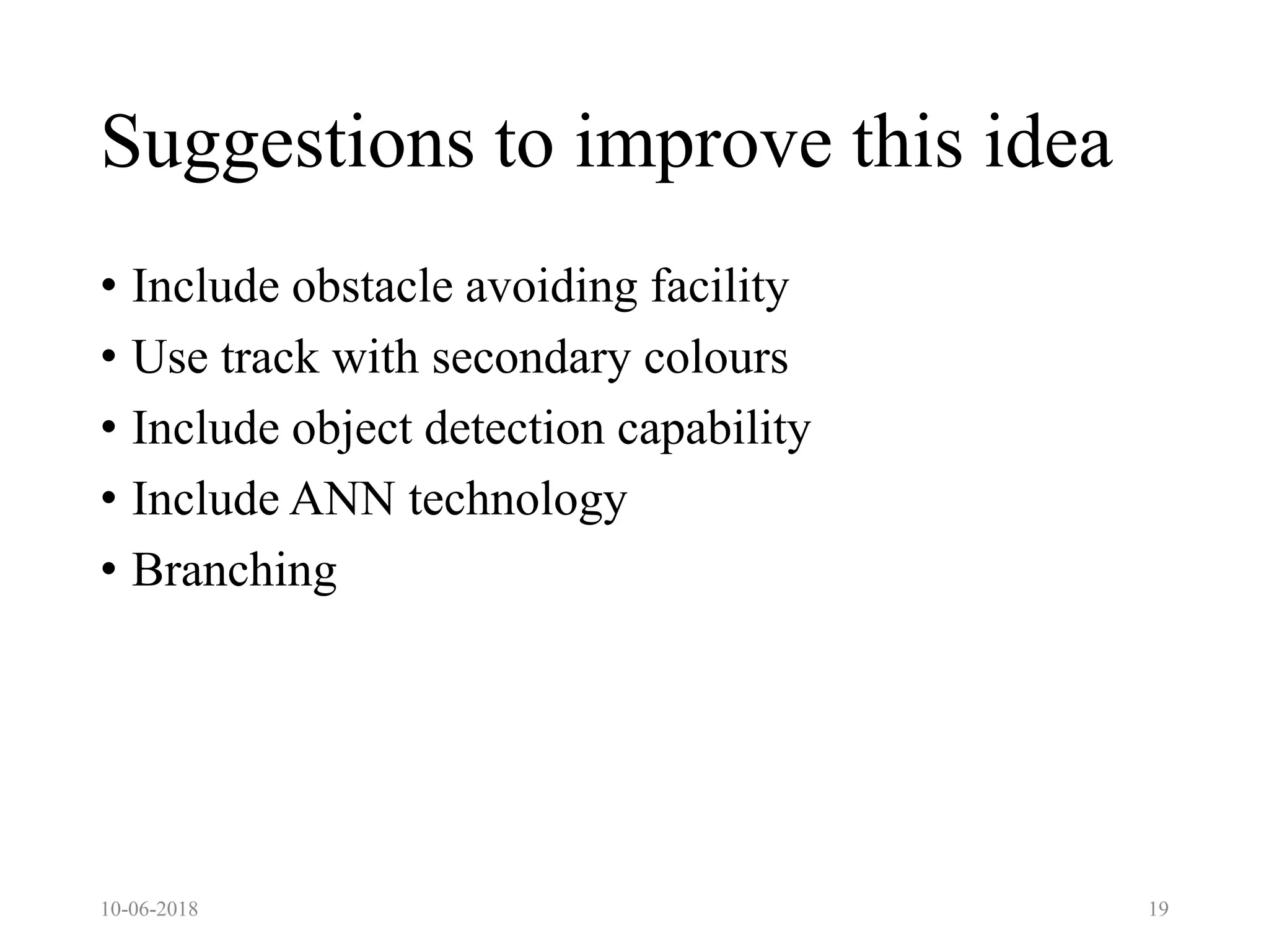 Suggestions to improve this idea
• Include obstacle avoiding facility
• Use track with secondary colours
• Include object detection capability
• Include ANN technology
• Branching
10-06-2018 19
 