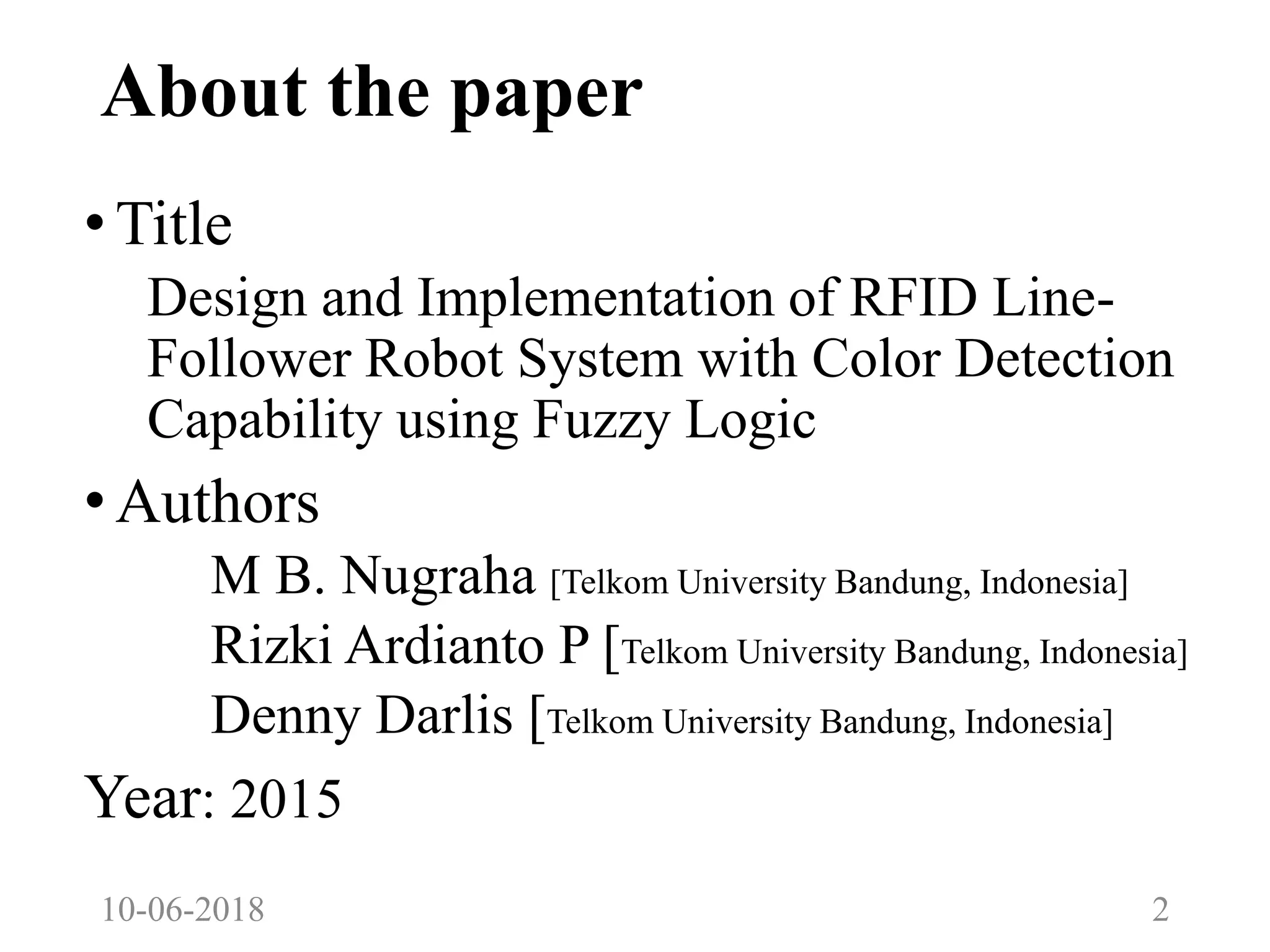 About the paper
•Title
Design and Implementation of RFID Line-
Follower Robot System with Color Detection
Capability using Fuzzy Logic
•Authors
M B. Nugraha [Telkom University Bandung, Indonesia]
Rizki Ardianto P [Telkom University Bandung, Indonesia]
Denny Darlis [Telkom University Bandung, Indonesia]
Year: 2015
10-06-2018 2
 
