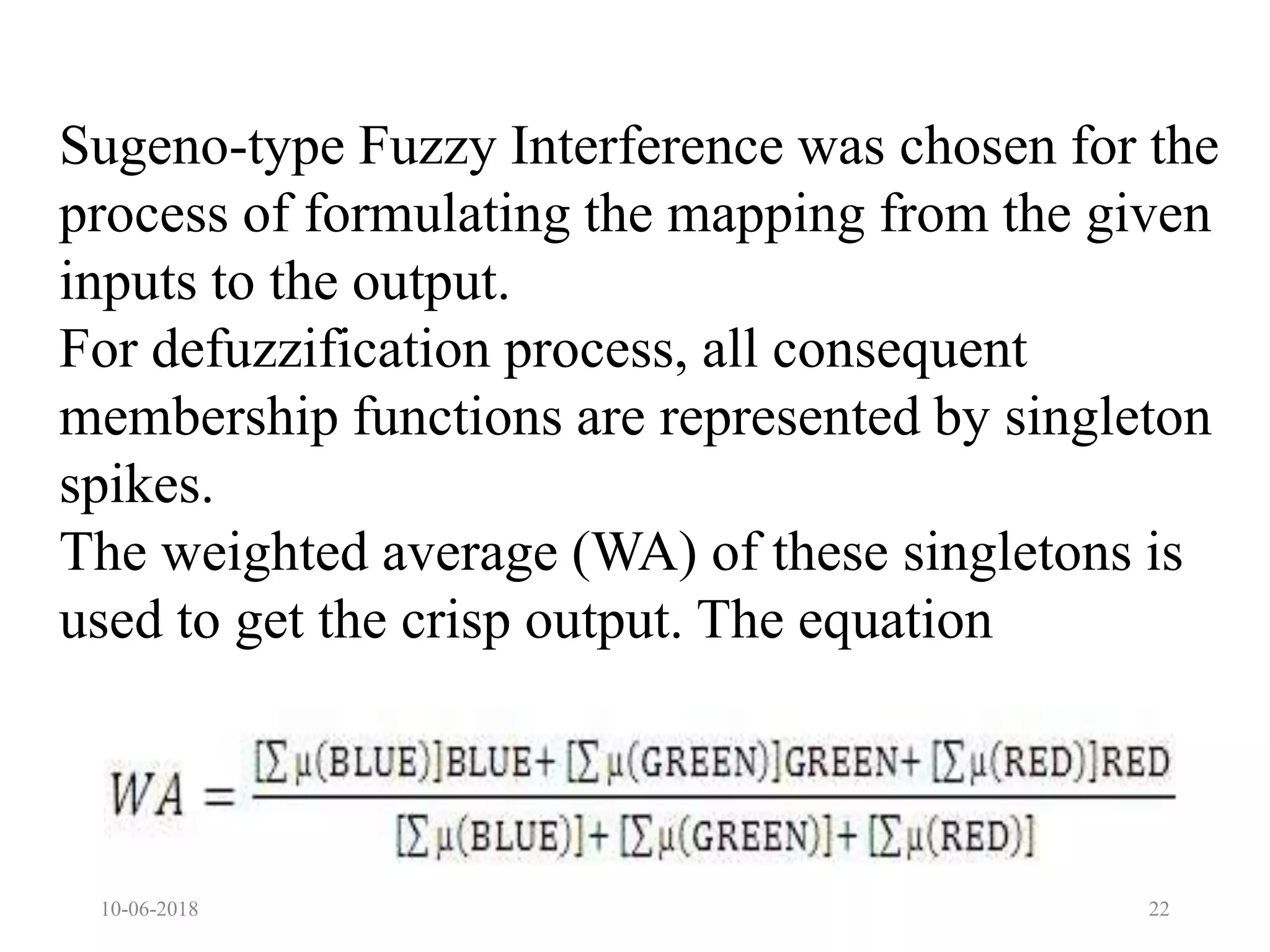 10-06-2018 22
Sugeno-type Fuzzy Interference was chosen for the
process of formulating the mapping from the given
inputs to the output.
For defuzzification process, all consequent
membership functions are represented by singleton
spikes.
The weighted average (WA) of these singletons is
used to get the crisp output. The equation
 