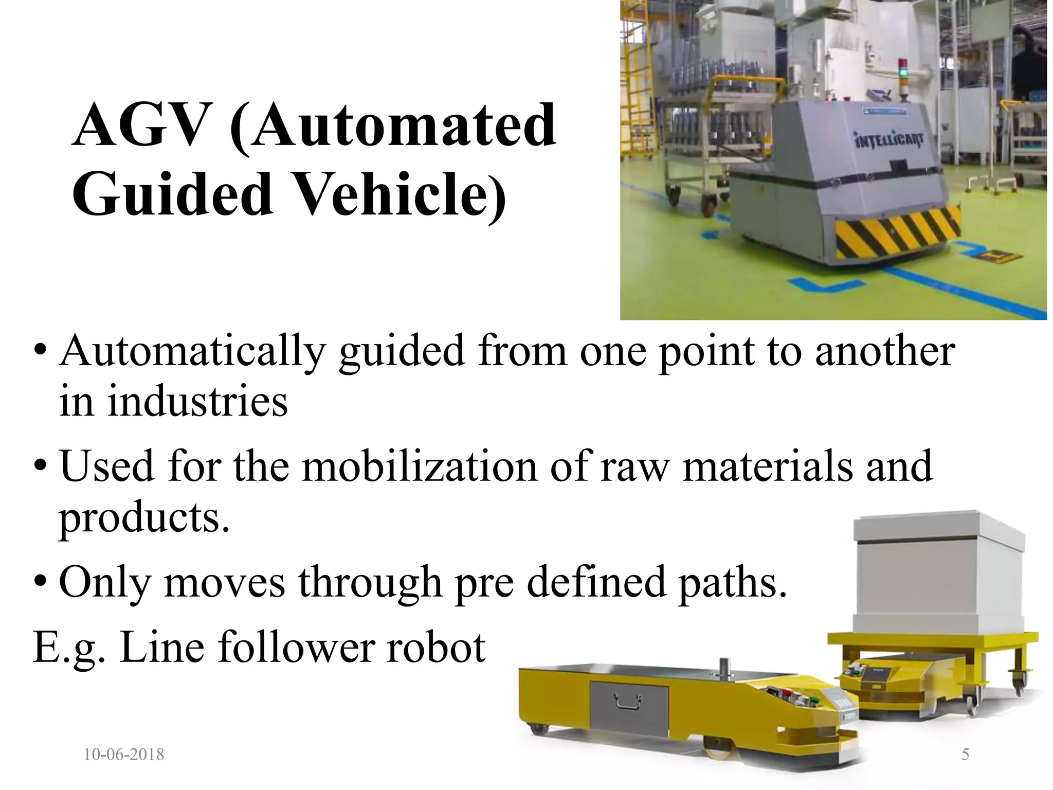 AGV (Automated
Guided Vehicle)
• Automatically guided from one point to another
in industries
• Used for the mobilization of raw materials and
products.
• Only moves through pre defined paths.
E.g. Line follower robot
10-06-2018 5
 
