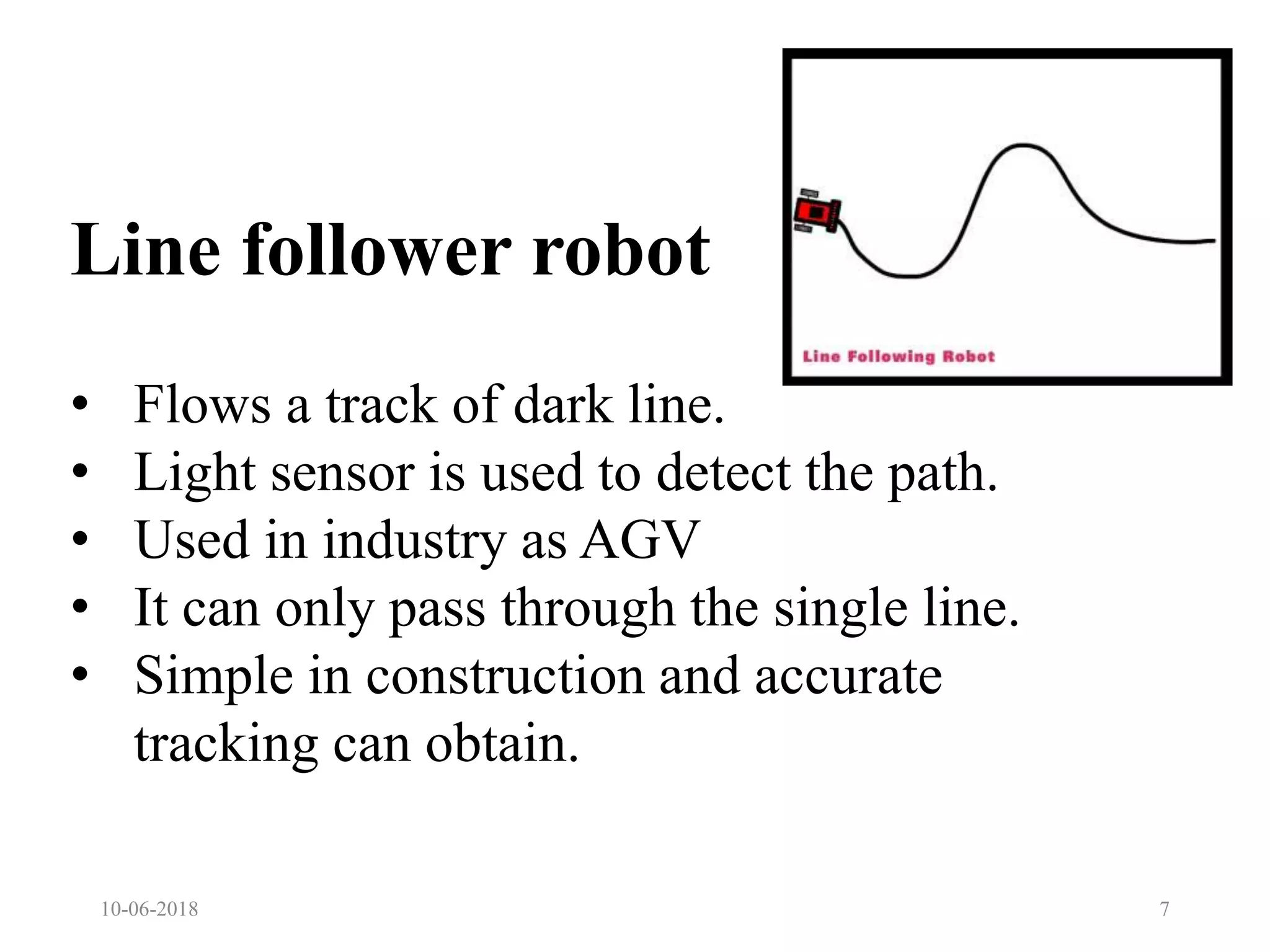 Line follower robot
10-06-2018 7
• Flows a track of dark line.
• Light sensor is used to detect the path.
• Used in industry as AGV
• It can only pass through the single line.
• Simple in construction and accurate
tracking can obtain.
 