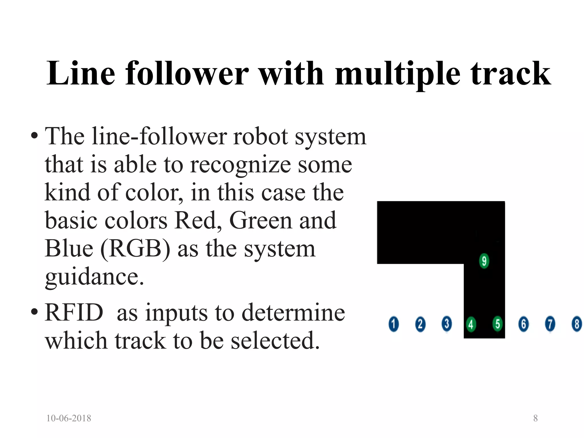 Line follower with multiple track
• The line-follower robot system
that is able to recognize some
kind of color, in this case the
basic colors Red, Green and
Blue (RGB) as the system
guidance.
• RFID as inputs to determine
which track to be selected.
10-06-2018 8
 