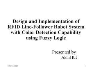 Design and Implementation of
RFID Line-Follower Robot System
with Color Detection Capability
using Fuzzy Logic
Presented by
Akhil K J
10-06-2018 1
 