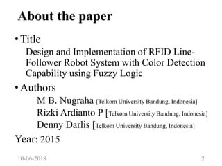 About the paper
•Title
Design and Implementation of RFID Line-
Follower Robot System with Color Detection
Capability using Fuzzy Logic
•Authors
M B. Nugraha [Telkom University Bandung, Indonesia]
Rizki Ardianto P [Telkom University Bandung, Indonesia]
Denny Darlis [Telkom University Bandung, Indonesia]
Year: 2015
10-06-2018 2
 
