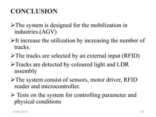 CONCLUSION
The system is designed for the mobilization in
industries.(AGV)
It increase the utilization by increasing the number of
tracks.
The tracks are selected by an external input (RFID)
Tracks are detected by coloured light and LDR
assembly
The system consist of sensors, motor driver, RFID
reader and microcontroller.
 Tests on the system for controlling parameter and
physical conditions
10-06-2018 20
 