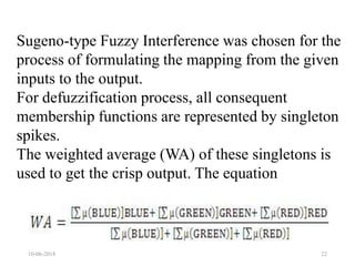 10-06-2018 22
Sugeno-type Fuzzy Interference was chosen for the
process of formulating the mapping from the given
inputs to the output.
For defuzzification process, all consequent
membership functions are represented by singleton
spikes.
The weighted average (WA) of these singletons is
used to get the crisp output. The equation
 