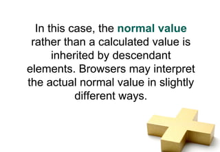 In this case, the normal value
 rather than a calculated value is
      inherited by descendant
elements. Browsers may interpret
the actual normal value in slightly
           different ways.
 