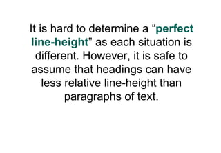 It is hard to determine a “perfect
 line-height” as each situation is
  different. However, it is safe to
 assume that headings can have
    less relative line-height than
         paragraphs of text.
 