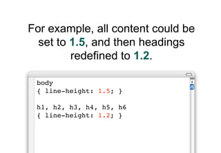 For example, all content could be
  set to 1.5, and then headings
         redefined to 1.2.

 body
 { line-height: 1.5; }...