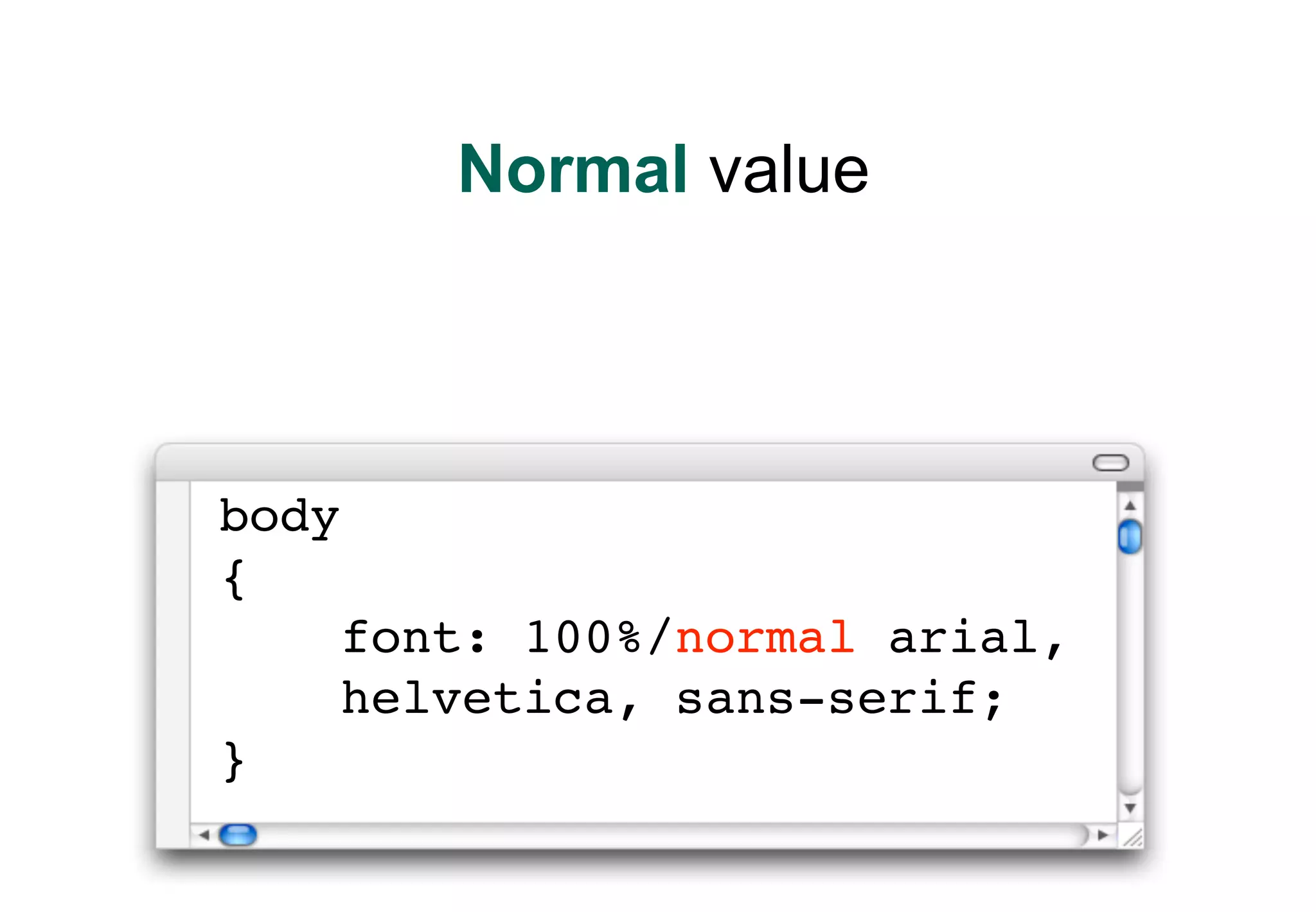 Normal value




body
{
       font: 100%/normal arial,
       helvetica, sans-serif;
}
 