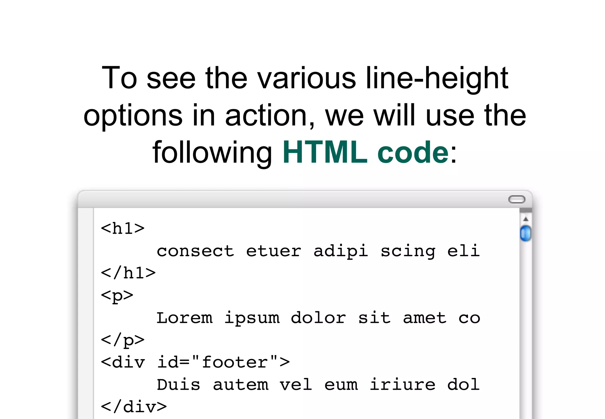 To see the various line-height
options in action, we will use the
     following HTML code:

 <h1>
        consect etuer adipi scing eli
 </h1>
 <p>
        Lorem ipsum dolor sit amet co
 </p>
 <div id="footer">
      Duis autem vel eum iriure dol
 </div>
 
