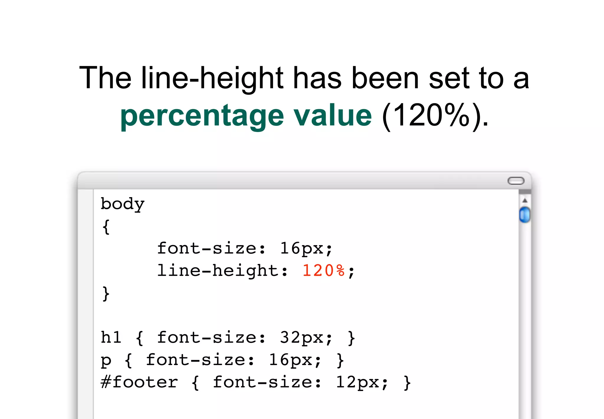 The line-height has been set to a
  percentage value (120%).

 body
 {
        font-size: 16px;
        line-height: 120%;
 }

 h1 { font-size: 32px; }
 p { font-size: 16px; }
 #footer { font-size: 12px; }
 