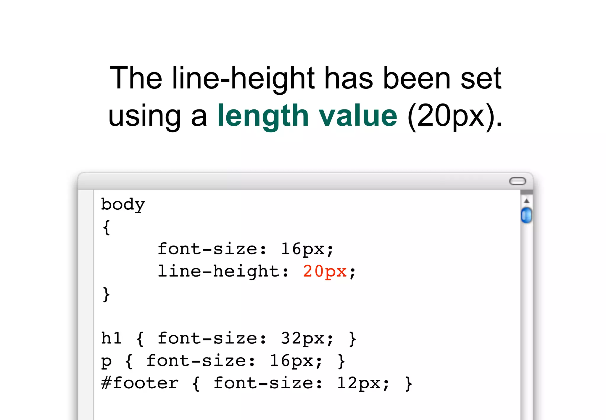 The line-height has been set
using a length value (20px).

body
{
       font-size: 16px;
       line-height: 20px;
}

h1 { font-size: 32px; }
p { font-size: 16px; }
#footer { font-size: 12px; }
 