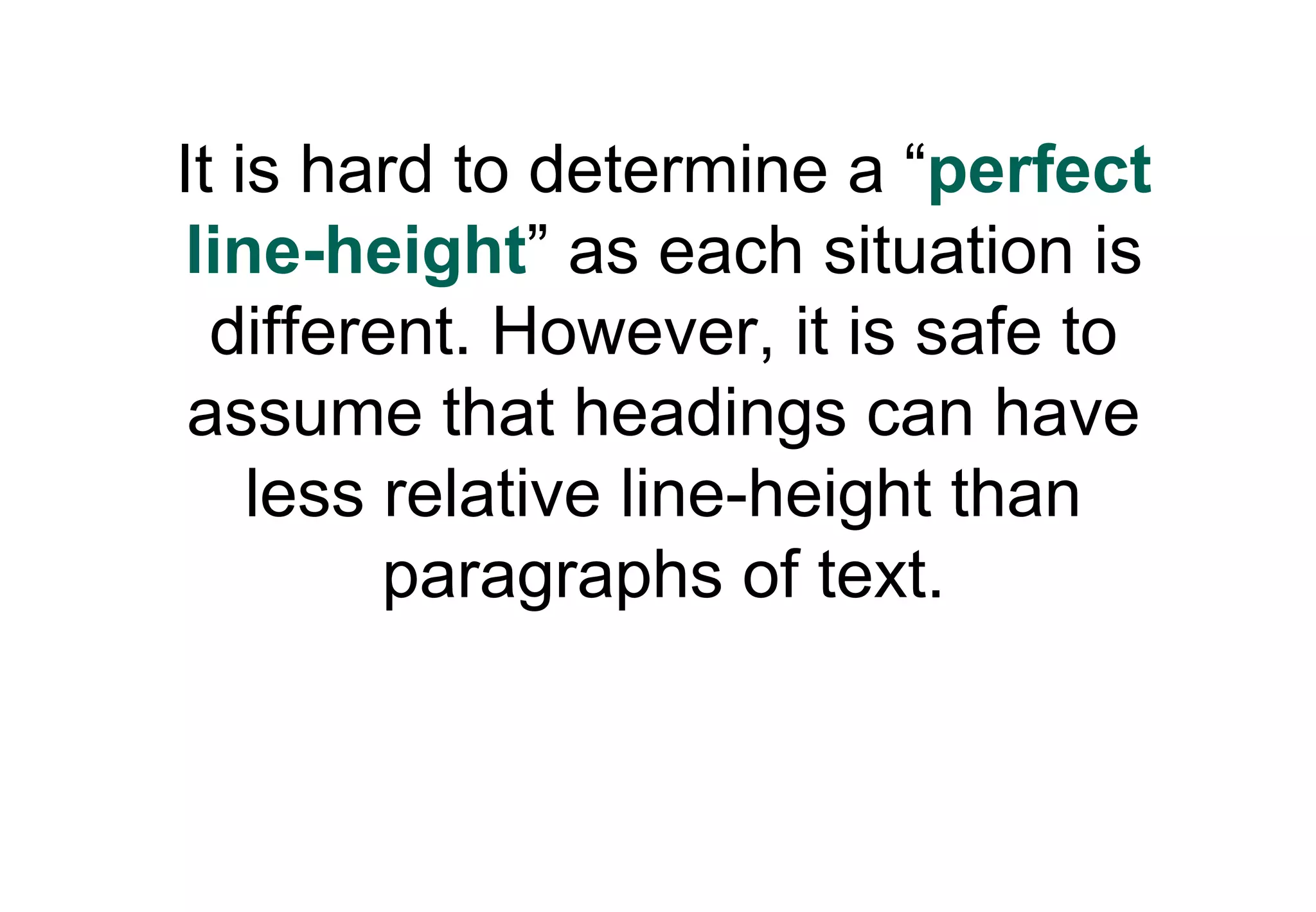 It is hard to determine a “perfect
 line-height” as each situation is
  different. However, it is safe to
 assume that headings can have
    less relative line-height than
         paragraphs of text.
 
