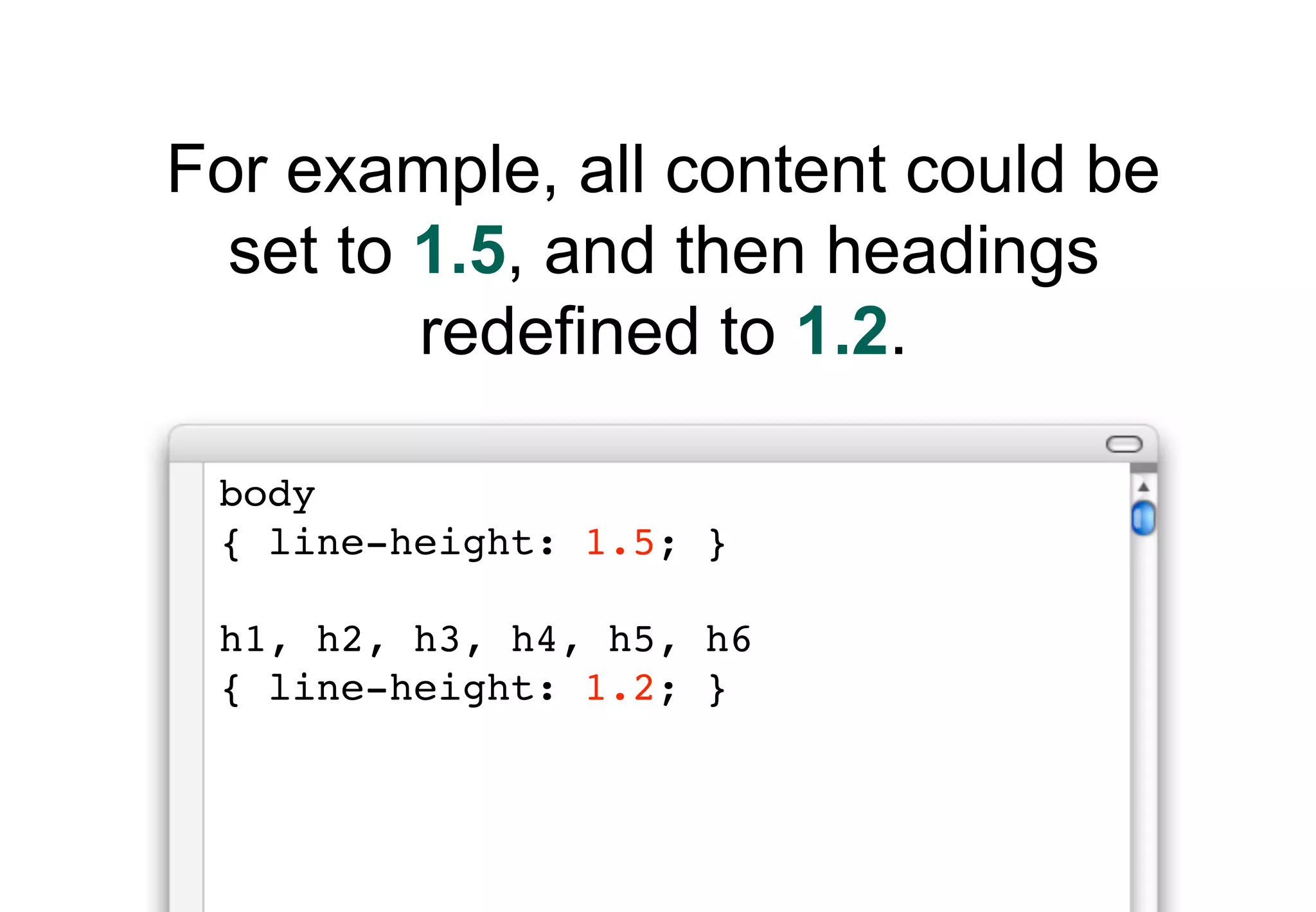 For example, all content could be
  set to 1.5, and then headings
         redefined to 1.2.

 body
 { line-height: 1.5; }

 h1, h2, h3, h4, h5, h6
 { line-height: 1.2; }
 