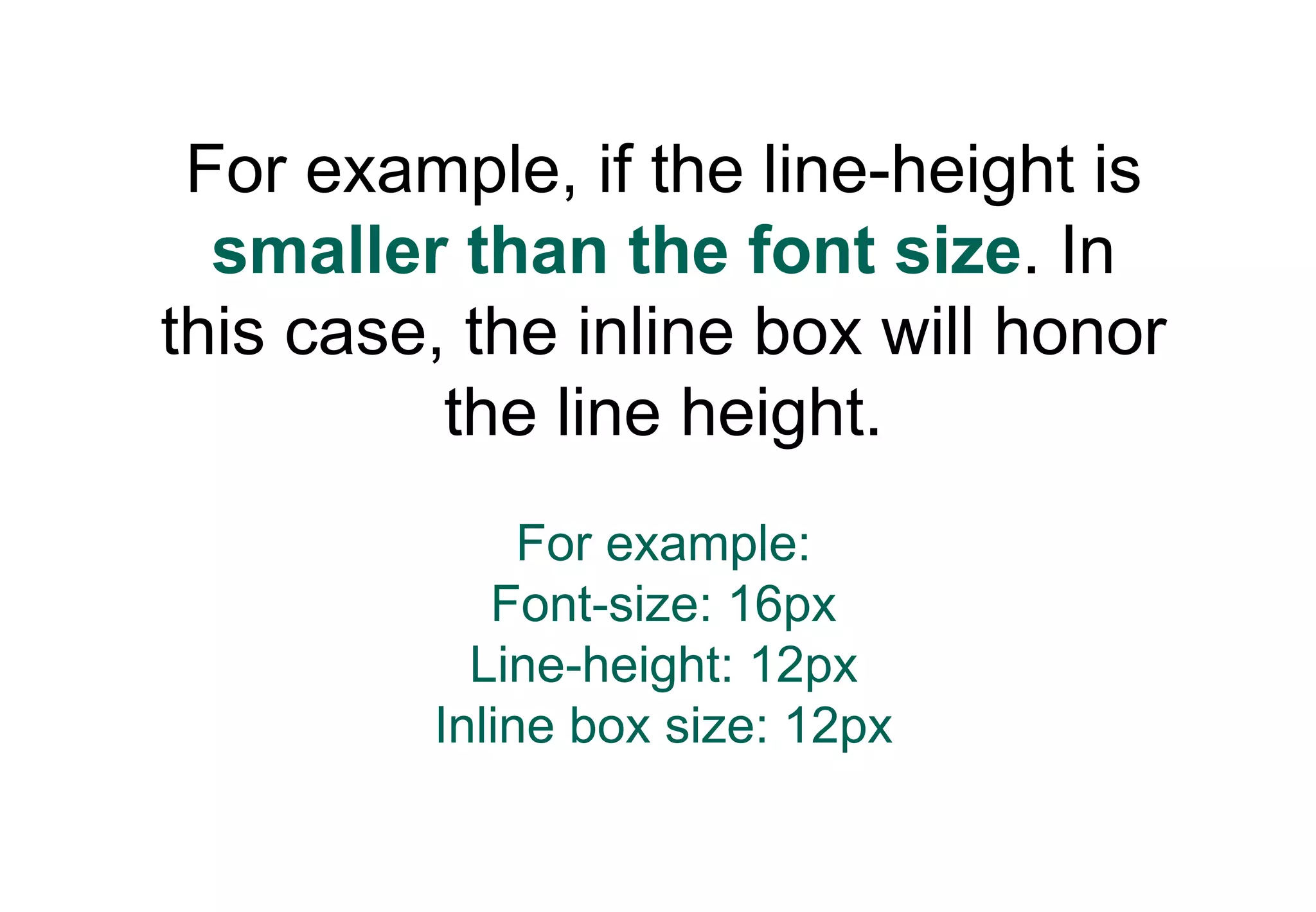 For example, if the line-height is
  smaller than the font size. In
this case, the inline box will honor
          the line height.
              For example:
            Font-size: 16px
           Line-height: 12px
         Inline box size: 12px
 