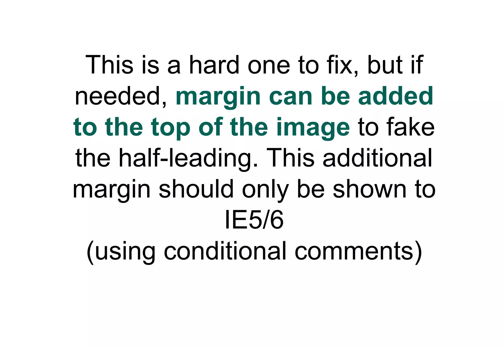 This is a hard one to fix, but if
needed, margin can be added
to the top of the image to fake
the half-leading. This additional
margin should only be shown to
              IE5/6
 (using conditional comments)
 