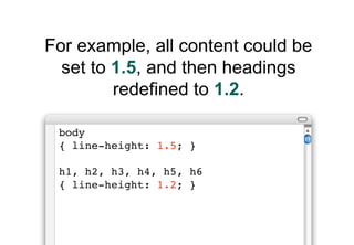 For example, all content could be
  set to 1.5, and then headings
         redefined to 1.2.

 body
 { line-height: 1.5; }

 h1, h2, h3, h4, h5, h6
 { line-height: 1.2; }
 