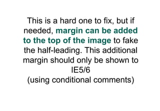 This is a hard one to fix, but if
needed, margin can be added
to the top of the image to fake
the half-leading. This additional
margin should only be shown to
              IE5/6
 (using conditional comments)
 