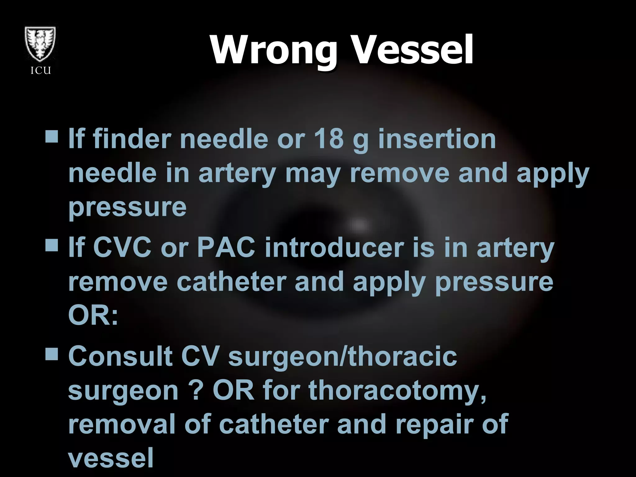 Wrong Vessel If finder needle or 18 g insertion needle in artery may remove and apply pressure If CVC or PAC introducer is in artery  remove catheter and apply pressure OR: Consult CV surgeon/thoracic surgeon ? OR for thoracotomy, removal of catheter and repair of vessel   
