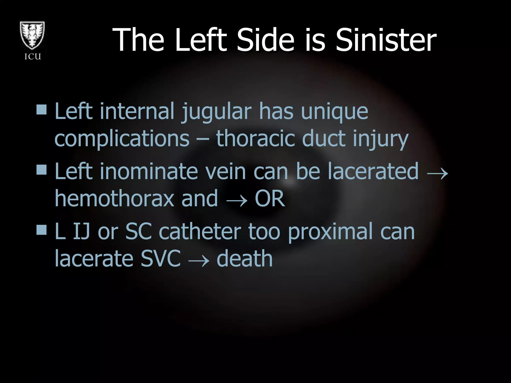The Left Side is Sinister Left internal jugular has unique complications – thoracic duct injury Left inominate vein can be lacerated    hemothorax and    OR L IJ or SC catheter too proximal can lacerate SVC    death 