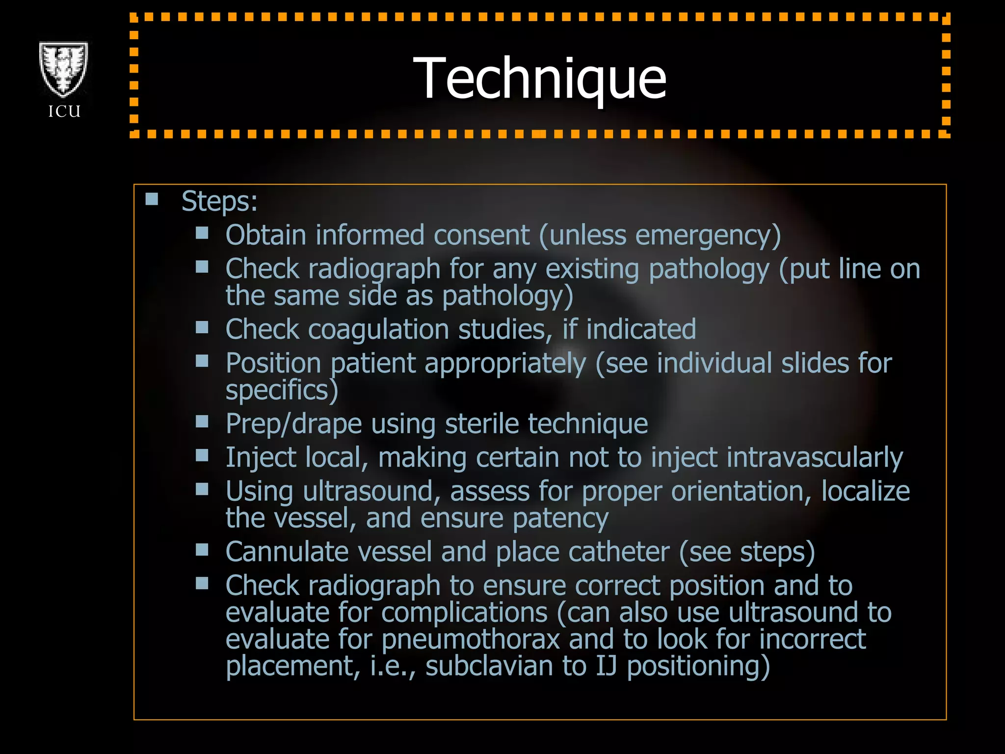 Technique Steps: Obtain informed consent (unless emergency) Check radiograph for any existing pathology (put line on the same side as pathology) Check coagulation studies, if indicated Position patient appropriately (see individual slides for specifics) Prep/drape using sterile technique Inject local, making certain not to inject intravascularly Using ultrasound, assess for proper orientation, localize the vessel, and ensure patency Cannulate vessel and place catheter (see steps) Check radiograph to ensure correct position and to evaluate for complications (can also use ultrasound to evaluate for pneumothorax and to look for incorrect placement, i.e., subclavian to IJ positioning) 
