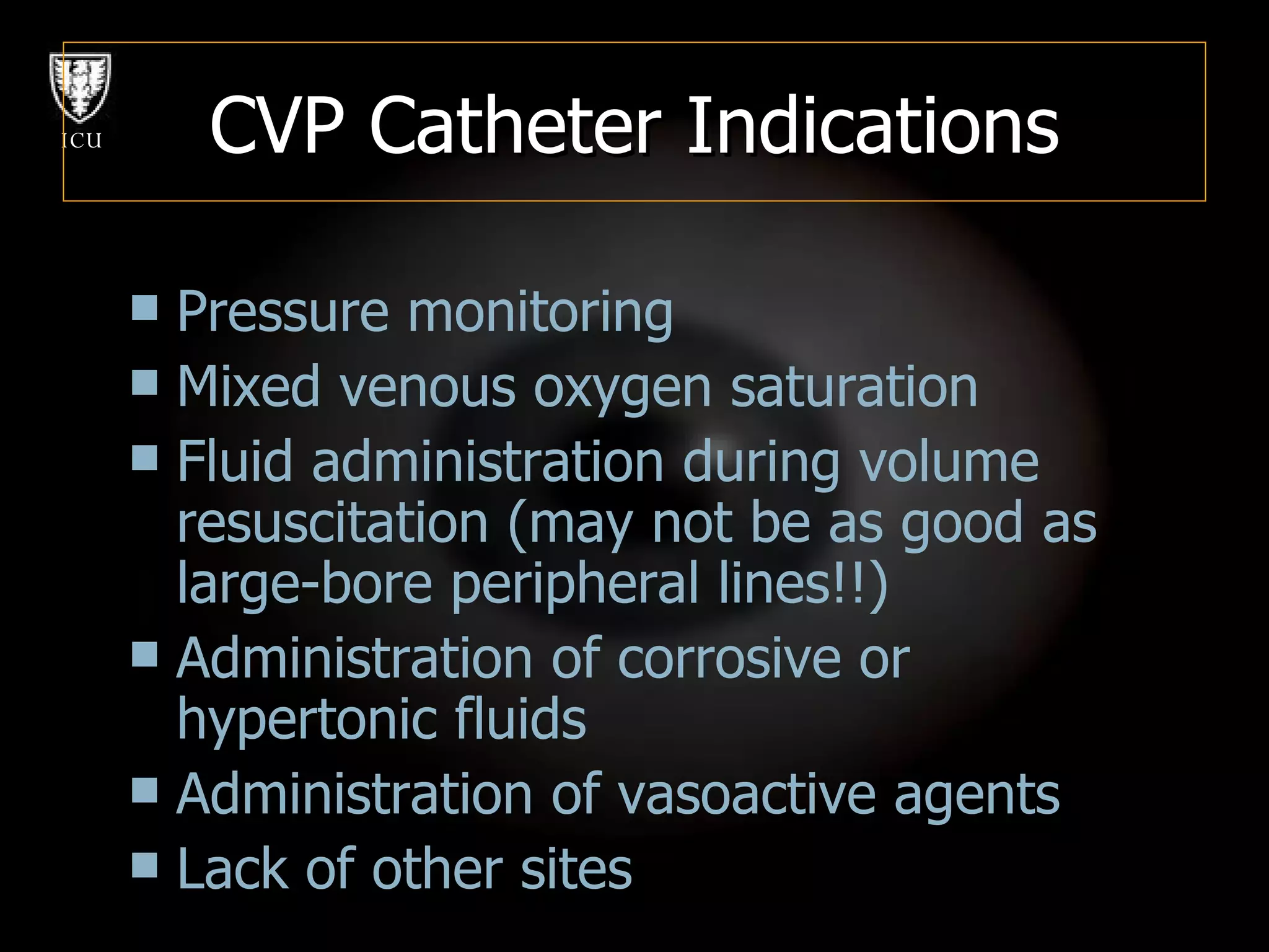 CVP Catheter Indications Pressure monitoring Mixed venous oxygen saturation Fluid administration during volume resuscitation (may not be as good as large-bore peripheral lines!!) Administration of corrosive or hypertonic fluids Administration of vasoactive agents Lack of other sites 