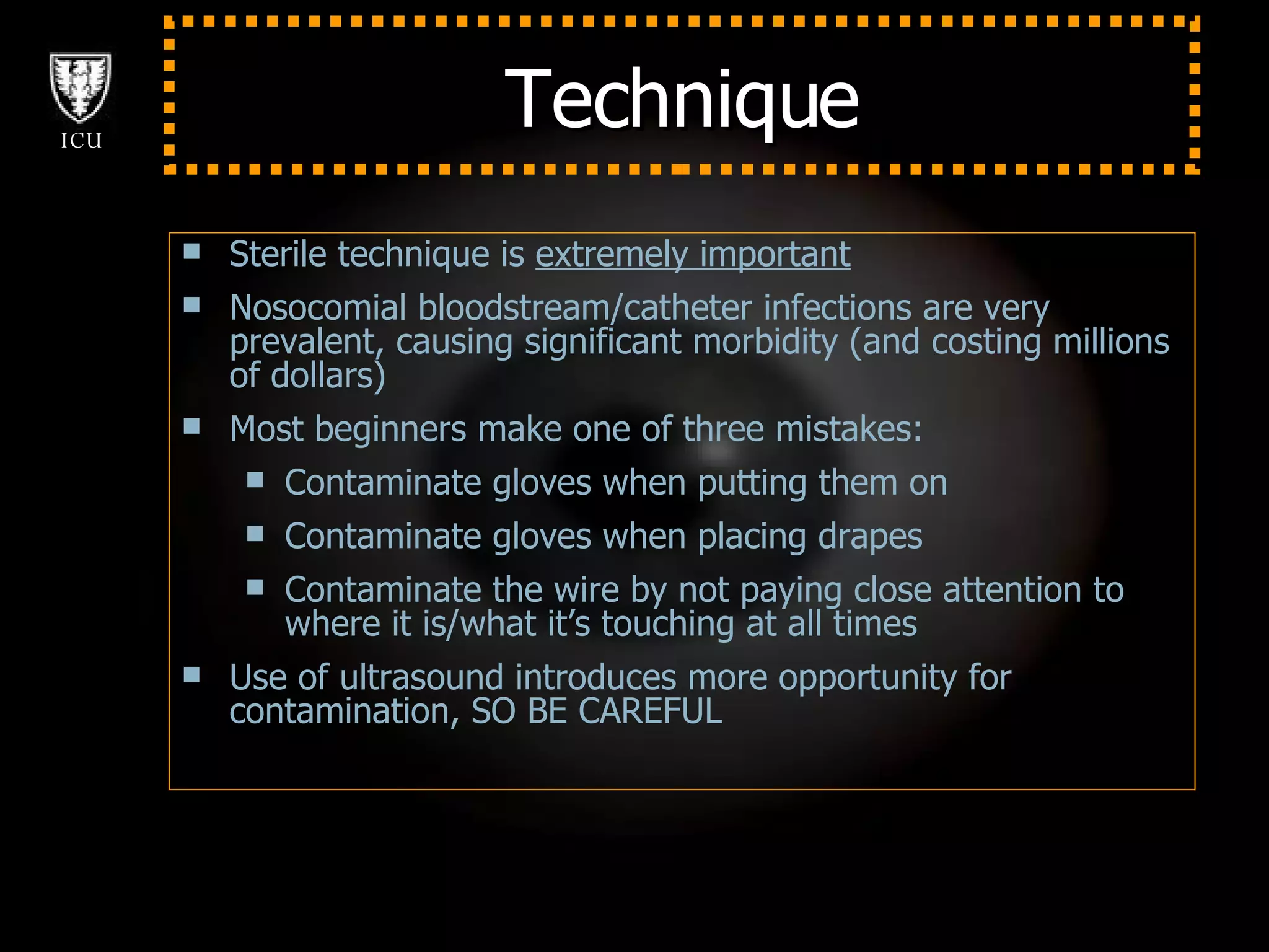 Technique Sterile technique is  extremely important Nosocomial bloodstream/catheter infections are very prevalent, causing significant morbidity (and costing millions of dollars) Most beginners make one of three mistakes: Contaminate gloves when putting them on Contaminate gloves when placing drapes  Contaminate the wire by not paying close attention to where it is/what it’s touching at all times Use of ultrasound introduces more opportunity for contamination, SO BE CAREFUL 