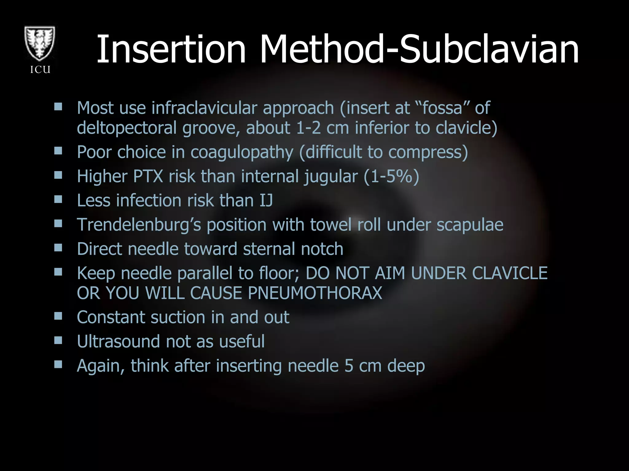 Most use infraclavicular approach (insert at “fossa” of deltopectoral groove, about 1-2 cm inferior to clavicle) Poor choice in coagulopathy (difficult to compress)  Higher PTX risk than internal jugular (1-5%) Less infection risk than IJ Trendelenburg’s position with towel roll under scapulae Direct needle toward sternal notch Keep needle parallel to floor; DO NOT AIM UNDER CLAVICLE OR YOU WILL CAUSE PNEUMOTHORAX Constant suction in and out Ultrasound not as useful Again, think after inserting needle 5 cm deep Insertion Method-Subclavian 