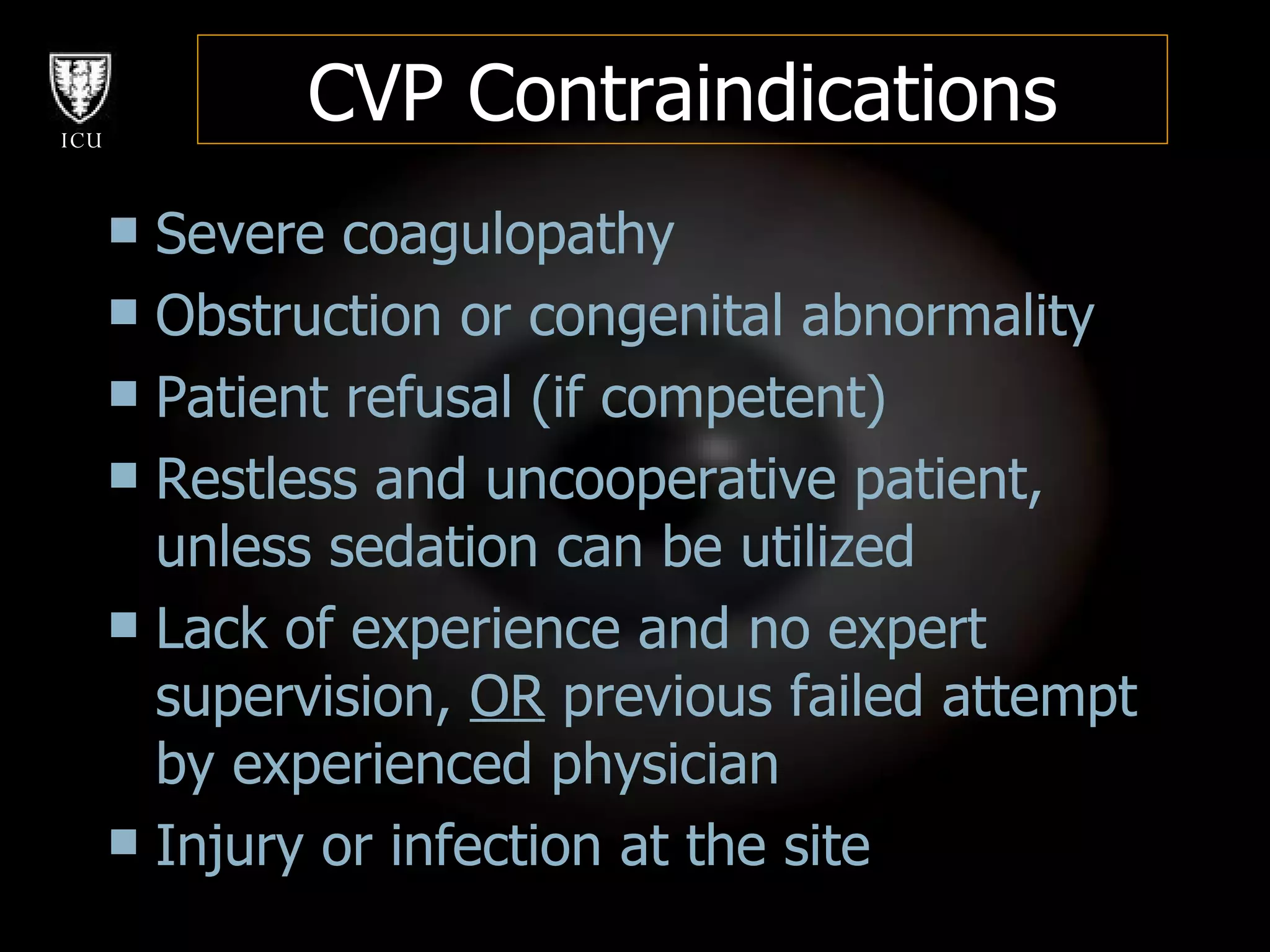 CVP Contraindications Severe coagulopathy Obstruction or congenital abnormality  Patient refusal (if competent) Restless and uncooperative patient, unless sedation can be utilized Lack of experience and no expert supervision,  OR  previous failed attempt by experienced physician Injury or infection at the site 