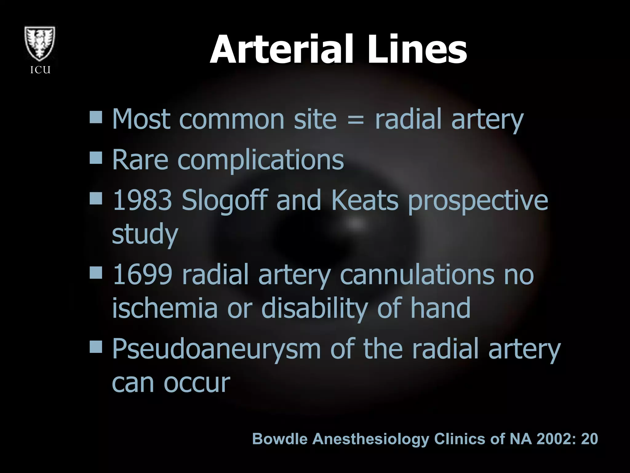 Arterial Lines Most common site = radial artery Rare complications 1983 Slogoff and Keats prospective study 1699 radial artery cannulations no ischemia or disability of hand Pseudoaneurysm of the radial artery can occur  Bowdle Anesthesiology Clinics of NA 2002: 20 