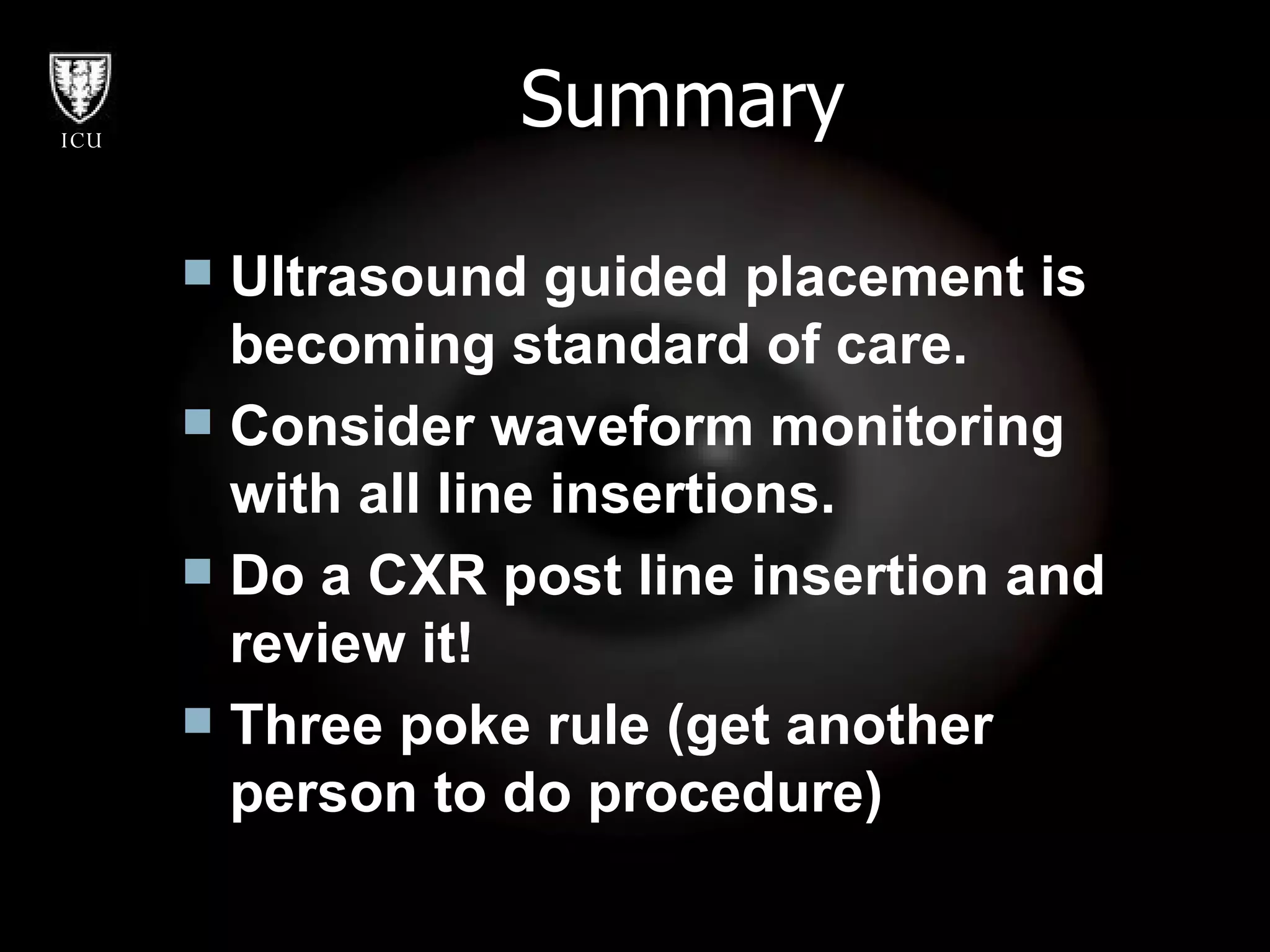 Summary Ultrasound guided placement is becoming standard of care. Consider waveform monitoring with all line insertions. Do a CXR post line insertion and review it! Three poke rule (get another person to do procedure) 