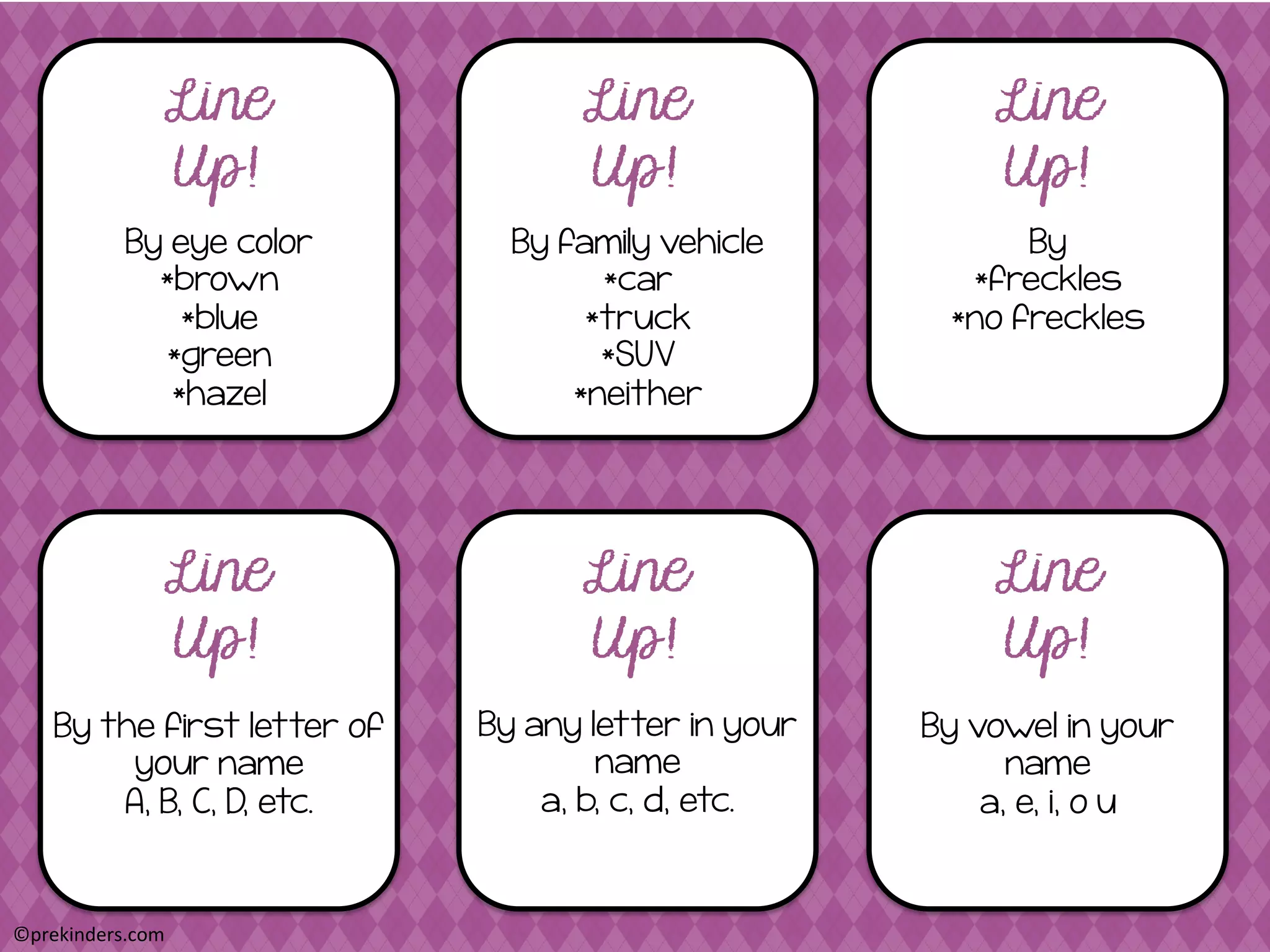 By eye color
*brown
*blue
*green
*hazel
Line
Up!
Line
Up!
Line
Up!
By family vehicle
*car
*truck
*SUV
*neither
By
*freckles
*no freckles
By the first letter of
your name
A, B, C, D, etc.
Line
Up!
Line
Up!
Line
Up!
By any letter in your
name
a, b, c, d, etc.
By vowel in your
name
a, e, i, o u
©prekinders.com	
  
 