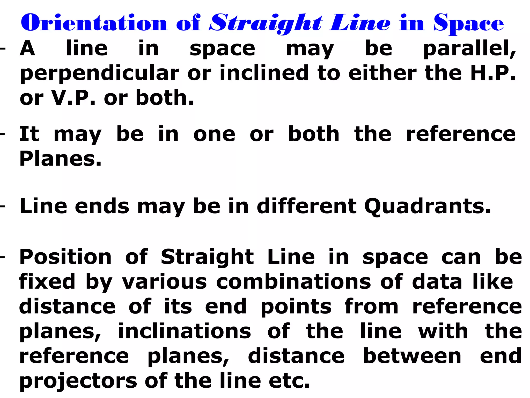 Orientation of Straight Line in Space 
- A line in space may be parallel, 
perpendicular or inclined to either the H.P. 
or V.P. or both. 
- It may be in one or both the reference 
Planes. 
- Line ends may be in different Quadrants. 
- Position of Straight Line in space can be 
fixed by various combinations of data like 
distance of its end points from reference 
planes, inclinations of the line with the 
reference planes, distance between end 
projectors of the line etc. 
 