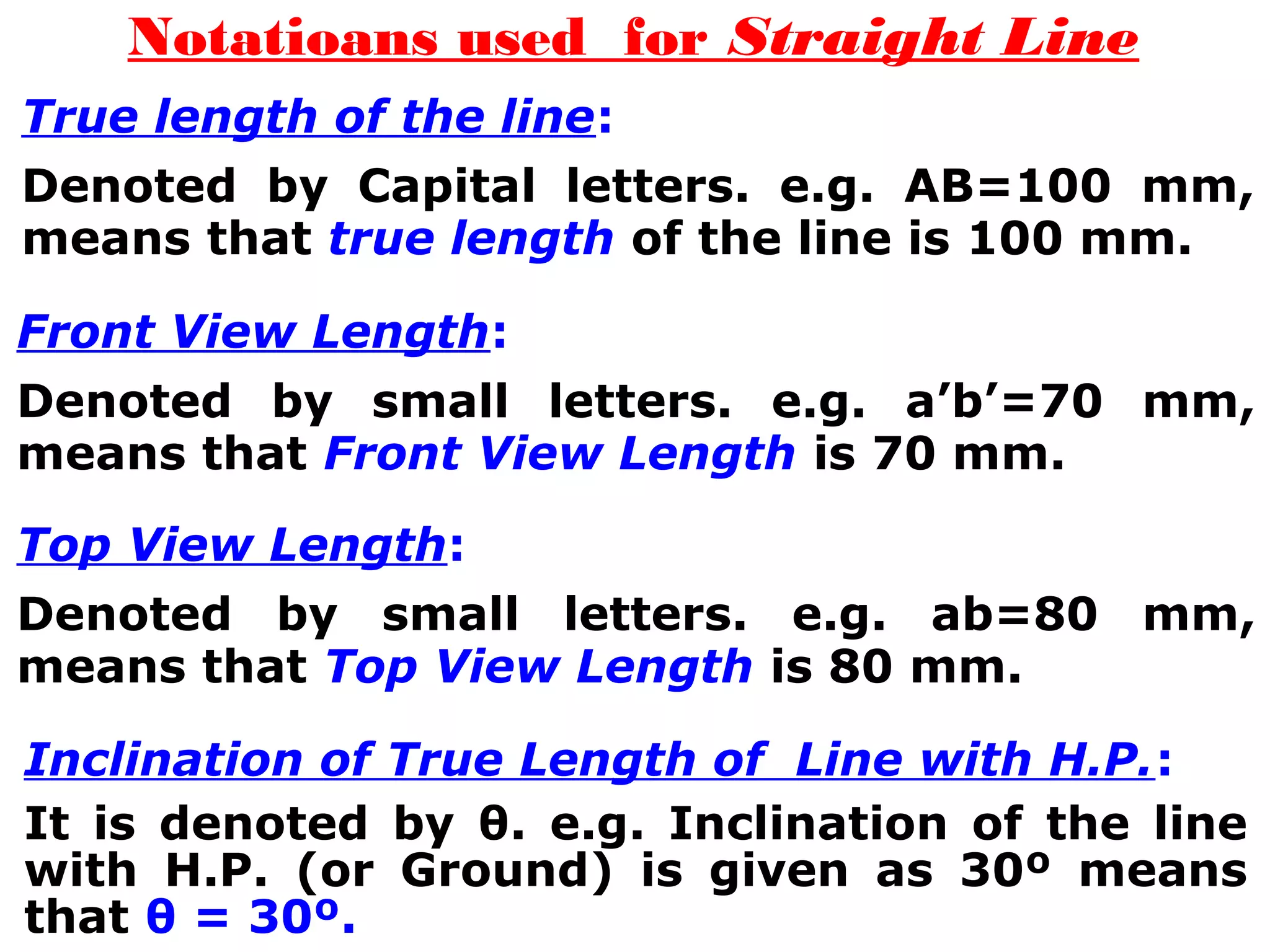 Notatioans used for Straight Line 
True length of the line: 
Denoted by Capital letters. e.g. AB=100 mm, 
means that true length of the line is 100 mm. 
Front View Length: 
Denoted by small letters. e.g. a’b’=70 mm, 
means that Front View Length is 70 mm. 
Top View Length: 
Denoted by small letters. e.g. ab=80 mm, 
means that Top View Length is 80 mm. 
Inclination of True Length of Line with H.P.: 
It is denoted by θ. e.g. Inclination of the line 
with H.P. (or Ground) is given as 30º means 
that θ = 30º. 
 