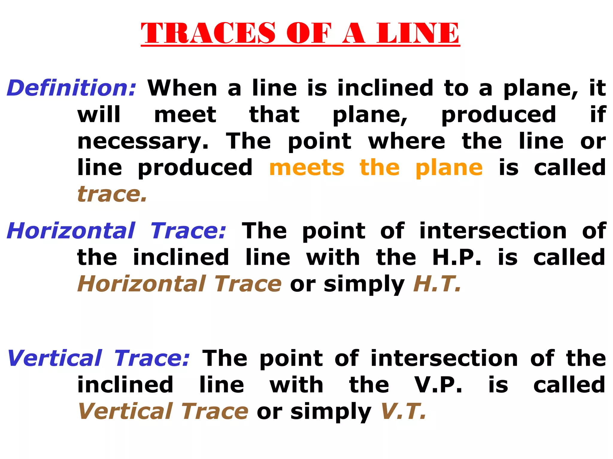 TRACES OF A LINE 
Definition: When a line is inclined to a plane, it 
will meet that plane, produced if 
necessary. The point where the line or 
line produced meets the plane is called 
trace. 
Horizontal Trace: The point of intersection of 
the inclined line with the H.P. is called 
Horizontal Trace or simply H.T. 
Vertical Trace: The point of intersection of the 
inclined line with the V.P. is called 
Vertical Trace or simply V.T. 
 